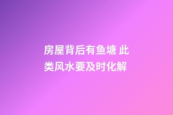 房屋背后有鱼塘 此类风水要及时化解